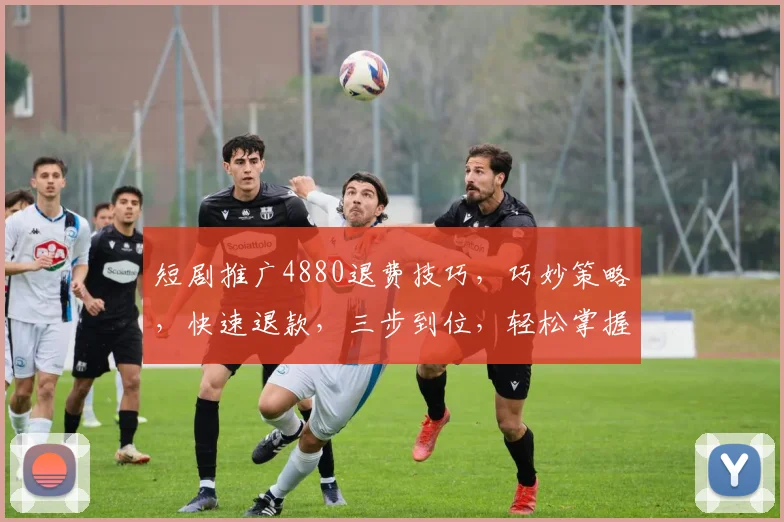 短剧推广4880退费技巧，巧妙策略，快速退款，三步到位，轻松掌握