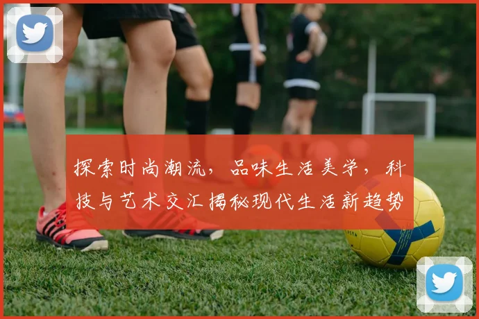 探索时尚潮流，品味生活美学，科技与艺术交汇揭秘现代生活新趋势，三个维度看未来世界