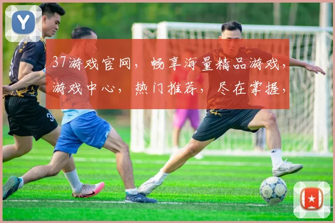 37游戏官网，畅享海量精品游戏，游戏中心，热门推荐，尽在掌握，轻松体验