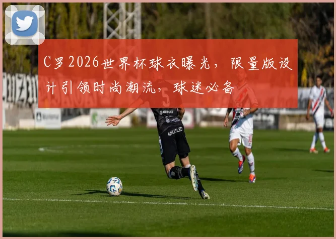 C罗2026世界杯球衣曝光，限量版设计引领时尚潮流，球迷必备