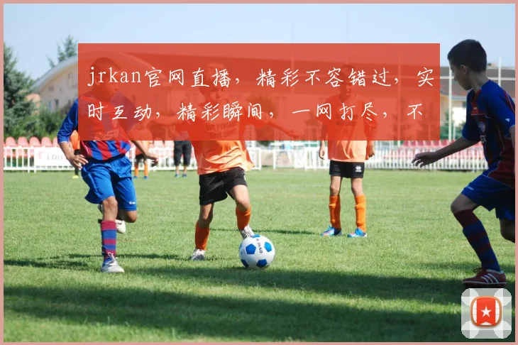 jrkan官网直播，精彩不容错过，实时互动，精彩瞬间，一网打尽，不容错过